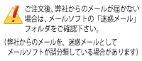 ご注文後に弊社からのメールが届かない場合は、メールソフトの「迷惑メール」フォルダをご確認下さい。